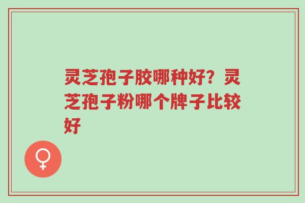 灵芝孢子胶哪种好？灵芝孢子粉哪个牌子比较好-第1张图片-超越