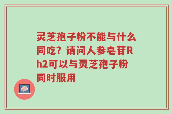 灵芝孢子粉不能与什么同吃?请问人参皂苷Rh2可以与灵芝孢子粉同时服用-第1张图片-超越 灵芝孢子粉不能与什么同吃?请问人参皂苷Rh2可以与灵芝孢子粉同时服用-第1张图片-超越