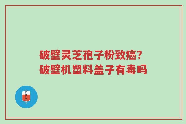 破壁灵芝孢子粉致癌?破壁机塑料盖子有毒吗-第1张图片-超越 破壁灵芝孢子粉致癌?破壁机塑料盖子有毒吗-第1张图片-超越