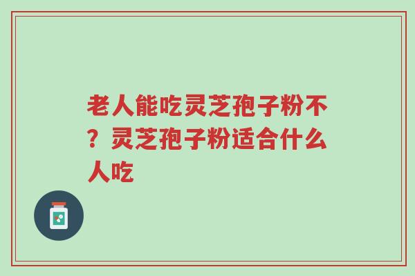 老人能吃灵芝孢子粉不？灵芝孢子粉适合什么人吃-第1张图片-超越