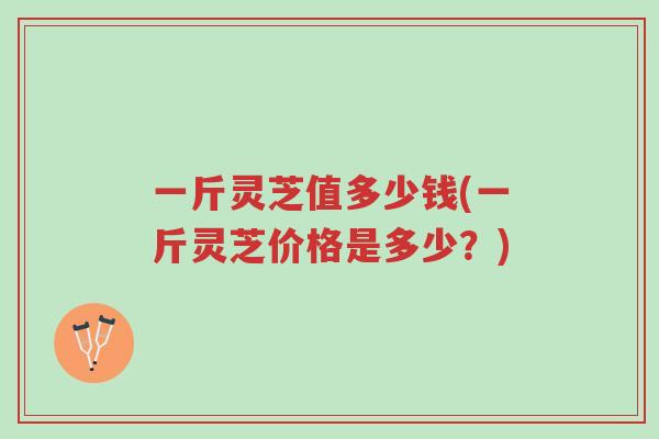 一斤灵芝值多少钱(一斤灵芝价格是多少？)-第1张图片-超越
