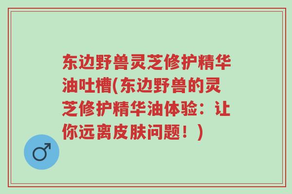 东边野兽灵芝修护精华油吐槽(东边野兽的灵芝修护精华油体验:让你远离皮肤问题!)-第1张图片-超越 东边野兽灵芝修护精华油吐槽(东边野兽的灵芝修护精华油体验:让你远离皮肤问题!)-第1张图片-超越