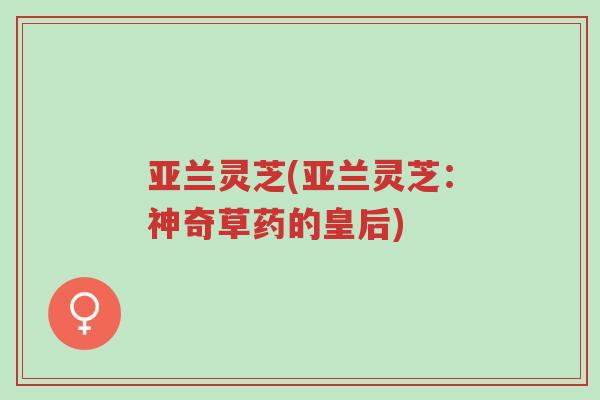 亚兰灵芝(亚兰灵芝:神奇草药的皇后)-第1张图片-超越 亚兰灵芝(亚兰灵芝:神奇草药的皇后)-第1张图片-超越