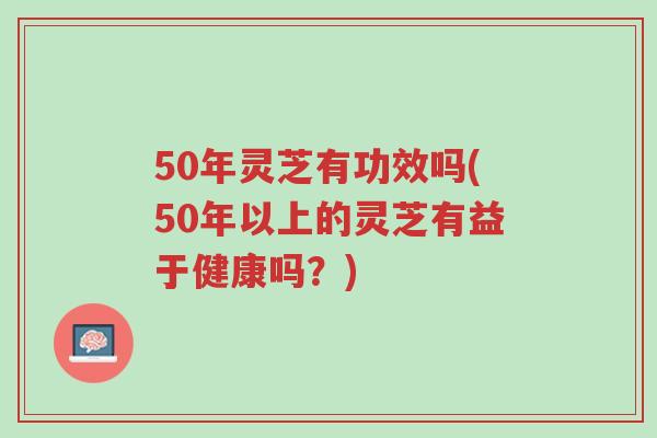 50年灵芝有功效吗(50年以上的灵芝有益于健康吗?)-第1张图片-超越 50年灵芝有功效吗(50年以上的灵芝有益于健康吗?)-第1张图片-超越