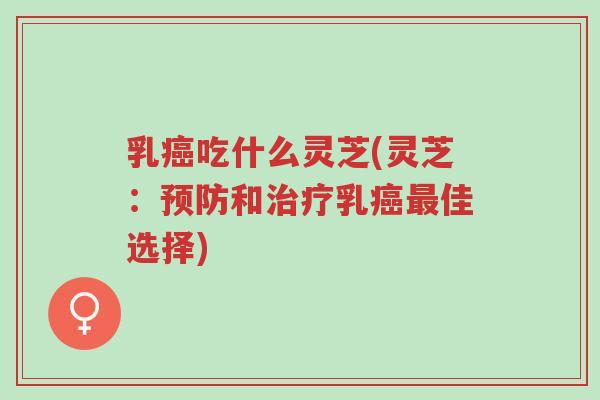 乳癌吃什么灵芝(灵芝：预防和治疗乳癌最佳选择)-第1张图片-超越