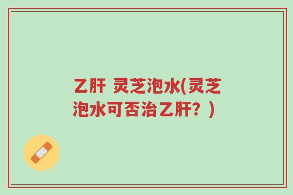 乙肝 灵芝泡水(灵芝泡水可否治乙肝？)-第1张图片-超越