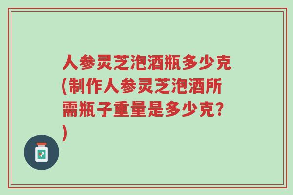 人参灵芝泡酒瓶多少克(制作人参灵芝泡酒所需瓶子重量是多少克？)-第1张图片-超越