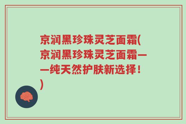 京润黑珍珠灵芝面霜(京润黑珍珠灵芝面霜——纯天然护肤新选择！)-第1张图片-超越