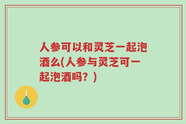 人参可以和灵芝一起泡酒么(人参与灵芝可一起泡酒吗？)-第1张图片-超越