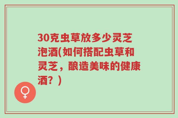 30克虫草放多少灵芝泡酒(如何搭配虫草和灵芝,酿造美味的健康酒?)-第1张图片-超越 30克虫草放多少灵芝泡酒(如何搭配虫草和灵芝,酿造美味的健康酒?)-第1张图片-超越