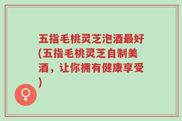 五指毛桃灵芝泡酒最好(五指毛桃灵芝自制美酒，让你拥有健康享受)-第1张图片-超越
