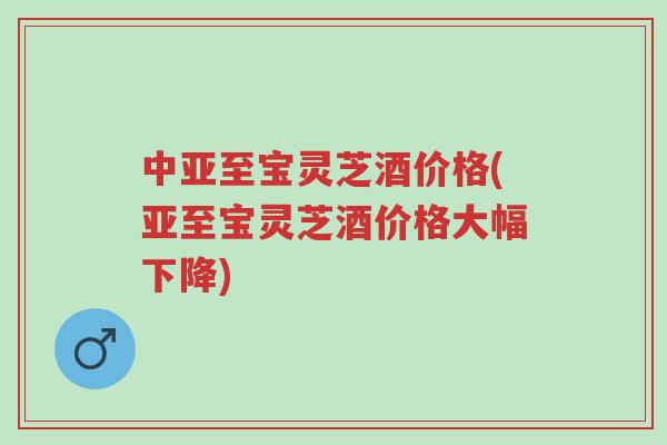中亚至宝灵芝酒价格(亚至宝灵芝酒价格大幅下降)-第1张图片-超越