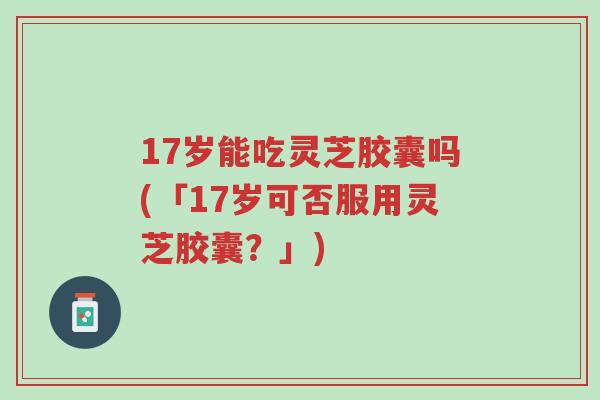 17岁能吃灵芝胶囊吗(「17岁可否服用灵芝胶囊?」)-第1张图片-超越 17岁能吃灵芝胶囊吗(「17岁可否服用灵芝胶囊?」)-第1张图片-超越