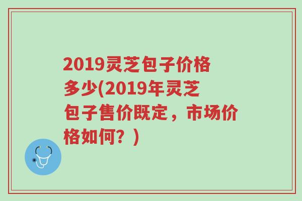 2019灵芝包子价格多少(2019年灵芝包子售价既定,市场价格如何?)-第1张图片-超越 2019灵芝包子价格多少(2019年灵芝包子售价既定,市场价格如何?)-第1张图片-超越