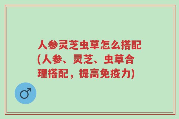 人参灵芝虫草怎么搭配(人参、灵芝、虫草合理搭配，提高免疫力)-第1张图片-超越