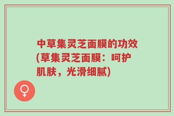 中草集灵芝面膜的功效(草集灵芝面膜:呵护肌肤,光滑细腻)-第1张图片-超越 中草集灵芝面膜的功效(草集灵芝面膜:呵护肌肤,光滑细腻)-第1张图片-超越