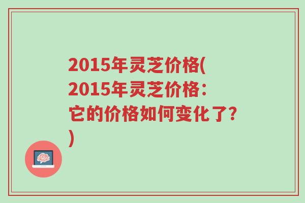2015年灵芝价格(2015年灵芝价格:它的价格如何变化了?)-第1张图片-超越 2015年灵芝价格(2015年灵芝价格:它的价格如何变化了?)-第1张图片-超越