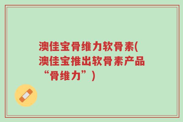 澳佳宝骨维力软骨素(澳佳宝推出软骨素产品“骨维力”)-第1张图片-超越