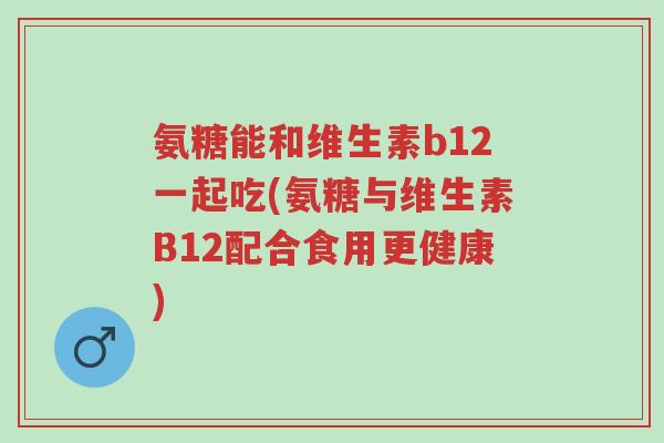 氨糖能和维生素b12一起吃(氨糖与维生素B12配合食用更健康)-第1张图片-超越 氨糖能和维生素b12一起吃(氨糖与维生素B12配合食用更健康)-第1张图片-超越