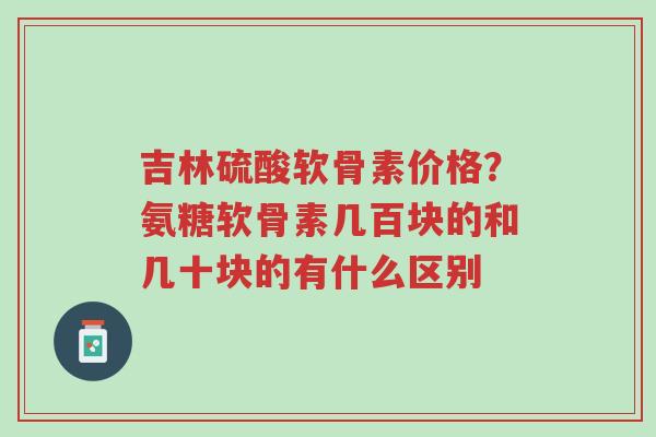 吉林硫酸软骨素价格？氨糖软骨素几百块的和几十块的有什么区别-第1张图片-超越
