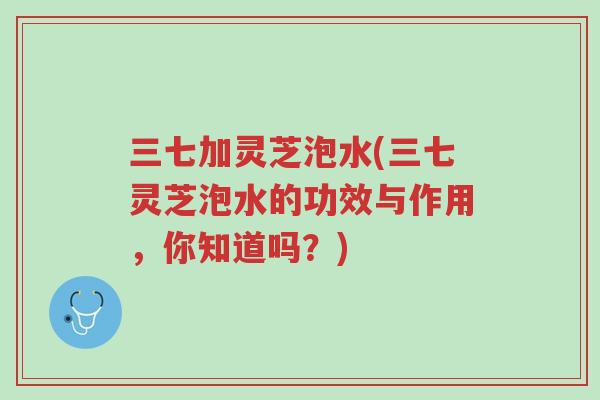 三七加灵芝泡水(三七灵芝泡水的功效与作用,你知道吗?)-第1张图片-超越 三七加灵芝泡水(三七灵芝泡水的功效与作用,你知道吗?)-第1张图片-超越