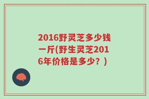 2016野灵芝多少钱一斤(野生灵芝2016年价格是多少?)-第1张图片-超越 2016野灵芝多少钱一斤(野生灵芝2016年价格是多少?)-第1张图片-超越