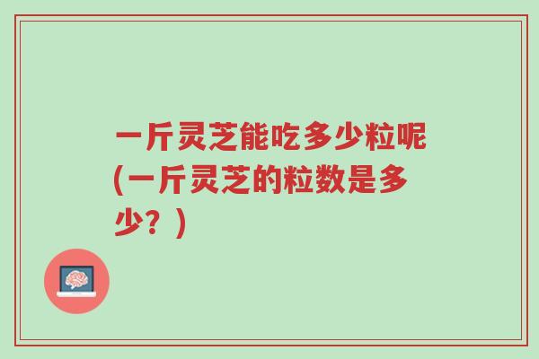 一斤灵芝能吃多少粒呢(一斤灵芝的粒数是多少?)-第1张图片-超越 一斤灵芝能吃多少粒呢(一斤灵芝的粒数是多少?)-第1张图片-超越
