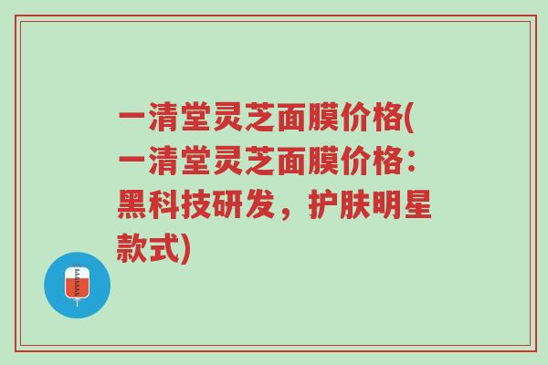 一清堂灵芝面膜价格(一清堂灵芝面膜价格：黑科技研发，护肤明星款式)-第1张图片-超越