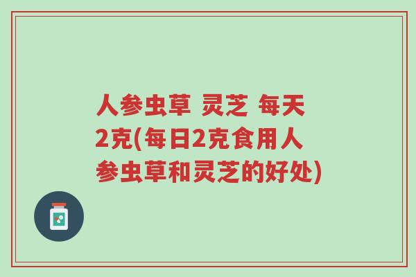 人参虫草 灵芝 每天2克(每日2克食用人参虫草和灵芝的好处)-第1张图片-超越 人参虫草 灵芝 每天2克(每日2克食用人参虫草和灵芝的好处)-第1张图片-超越