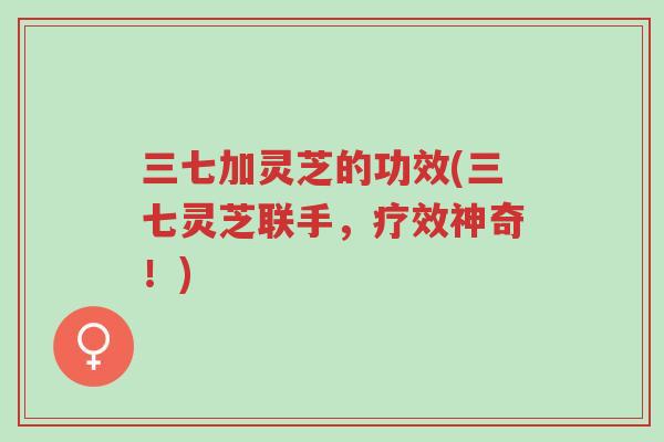 三七加灵芝的功效(三七灵芝联手,疗效神奇!)-第1张图片-超越 三七加灵芝的功效(三七灵芝联手,疗效神奇!)-第1张图片-超越