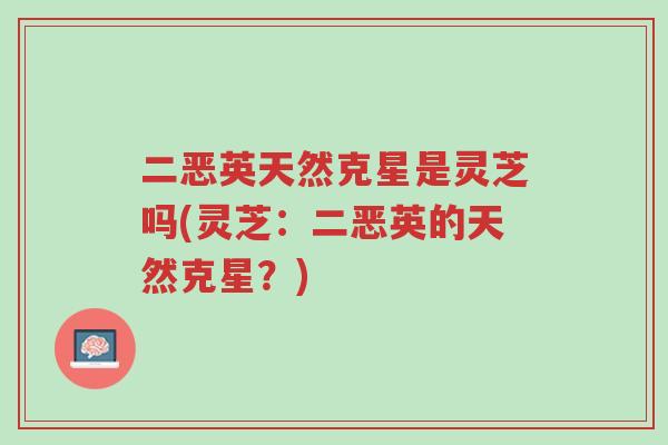 二恶英天然克星是灵芝吗(灵芝:二恶英的天然克星?)-第1张图片-超越 二恶英天然克星是灵芝吗(灵芝:二恶英的天然克星?)-第1张图片-超越