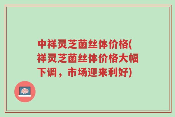 中祥灵芝菌丝体价格(祥灵芝菌丝体价格大幅下调,市场迎来利好)-第1张图片-超越 中祥灵芝菌丝体价格(祥灵芝菌丝体价格大幅下调,市场迎来利好)-第1张图片-超越