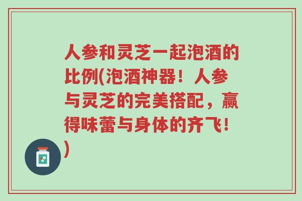 人参和灵芝一起泡酒的比例(泡酒神器!人参与灵芝的完美搭配,赢得味蕾与身体的齐飞!)-第1张图片-超越 人参和灵芝一起泡酒的比例(泡酒神器!人参与灵芝的完美搭配,赢得味蕾与身体的齐飞!)-第1张图片-超越