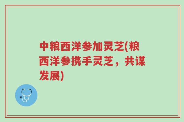 中粮西洋参加灵芝(粮西洋参携手灵芝,共谋发展)-第1张图片-超越 中粮西洋参加灵芝(粮西洋参携手灵芝,共谋发展)-第1张图片-超越