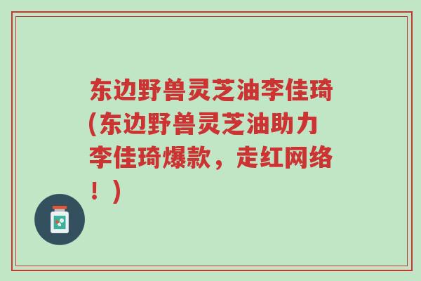 东边野兽灵芝油李佳琦(东边野兽灵芝油助力李佳琦爆款,走红网络!)-第1张图片-超越 东边野兽灵芝油李佳琦(东边野兽灵芝油助力李佳琦爆款,走红网络!)-第1张图片-超越