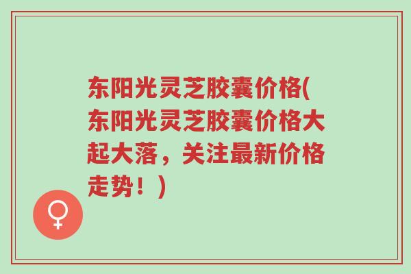 东阳光灵芝胶囊价格(东阳光灵芝胶囊价格大起大落,关注最新价格走势!)-第1张图片-超越 东阳光灵芝胶囊价格(东阳光灵芝胶囊价格大起大落,关注最新价格走势!)-第1张图片-超越