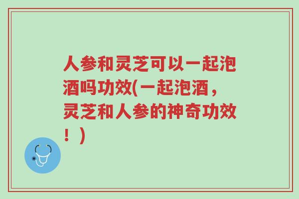人参和灵芝可以一起泡酒吗功效(一起泡酒,灵芝和人参的神奇功效!)-第1张图片-超越 人参和灵芝可以一起泡酒吗功效(一起泡酒,灵芝和人参的神奇功效!)-第1张图片-超越