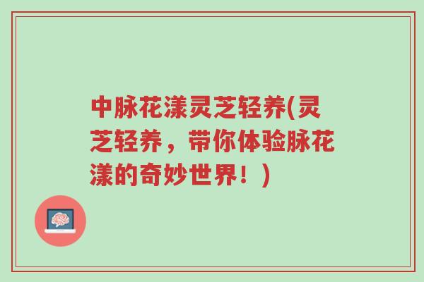 中脉花漾灵芝轻养(灵芝轻养,带你体验脉花漾的奇妙世界!)-第1张图片-超越 中脉花漾灵芝轻养(灵芝轻养,带你体验脉花漾的奇妙世界!)-第1张图片-超越