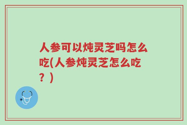 人参可以炖灵芝吗怎么吃(人参炖灵芝怎么吃?)-第1张图片-超越 人参可以炖灵芝吗怎么吃(人参炖灵芝怎么吃?)-第1张图片-超越