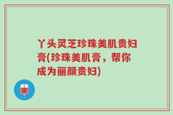 丫头灵芝珍珠美肌贵妇膏(珍珠美肌膏,帮你成为丽颜贵妇)-第1张图片-超越 丫头灵芝珍珠美肌贵妇膏(珍珠美肌膏,帮你成为丽颜贵妇)-第1张图片-超越