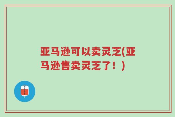 亚马逊可以卖灵芝(亚马逊售卖灵芝了!)-第1张图片-超越 亚马逊可以卖灵芝(亚马逊售卖灵芝了!)-第1张图片-超越