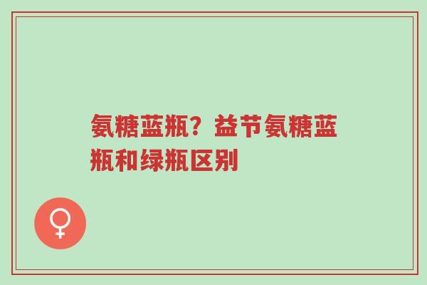 氨糖蓝瓶?益节氨糖蓝瓶和绿瓶区别-第1张图片-超越 氨糖蓝瓶?益节氨糖蓝瓶和绿瓶区别-第1张图片-超越