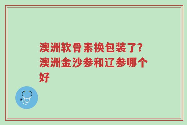 澳洲软骨素换包装了?澳洲金沙参和辽参哪个好-第1张图片-超越 澳洲软骨素换包装了?澳洲金沙参和辽参哪个好-第1张图片-超越