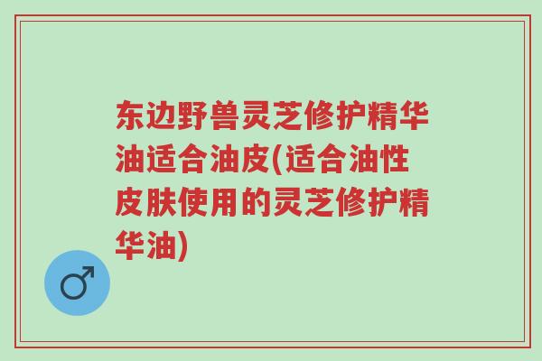 东边野兽灵芝修护精华油适合油皮(适合油性皮肤使用的灵芝修护精华油)-第1张图片-超越