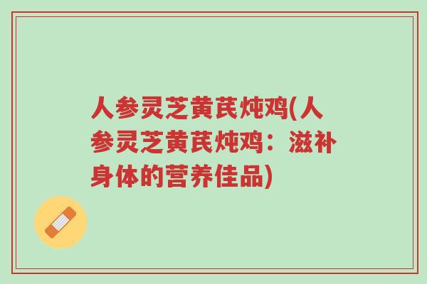 人参灵芝黄芪炖鸡(人参灵芝黄芪炖鸡：滋补身体的营养佳品)-第1张图片-超越