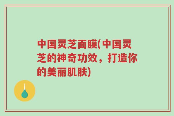 中国灵芝面膜(中国灵芝的神奇功效,打造你的美丽肌肤)-第1张图片-超越 中国灵芝面膜(中国灵芝的神奇功效,打造你的美丽肌肤)-第1张图片-超越
