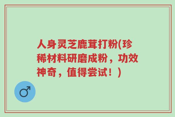 人身灵芝鹿茸打粉(珍稀材料研磨成粉，功效神奇，值得尝试！)-第1张图片-超越