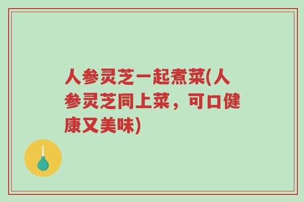 人参灵芝一起煮菜(人参灵芝同上菜,可口健康又美味)-第1张图片-超越 人参灵芝一起煮菜(人参灵芝同上菜,可口健康又美味)-第1张图片-超越