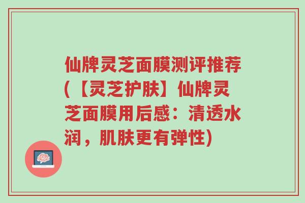 仙牌灵芝面膜测评推荐(【灵芝护肤】仙牌灵芝面膜用后感：清透水润，肌肤更有弹性)-第1张图片-超越