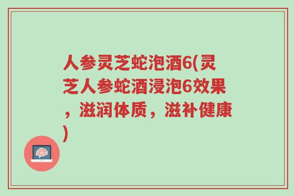 人参灵芝蛇泡酒6(灵芝人参蛇酒浸泡6效果，滋润体质，滋补健康)-第1张图片-超越